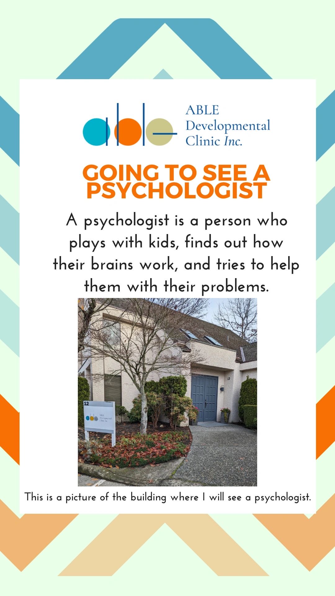Going to see a psychologist. A psychologist is a person who plays with kids, finds out how their brains work, and tries to help them with their problems. This is a picture of the building where I will see a psychologist.