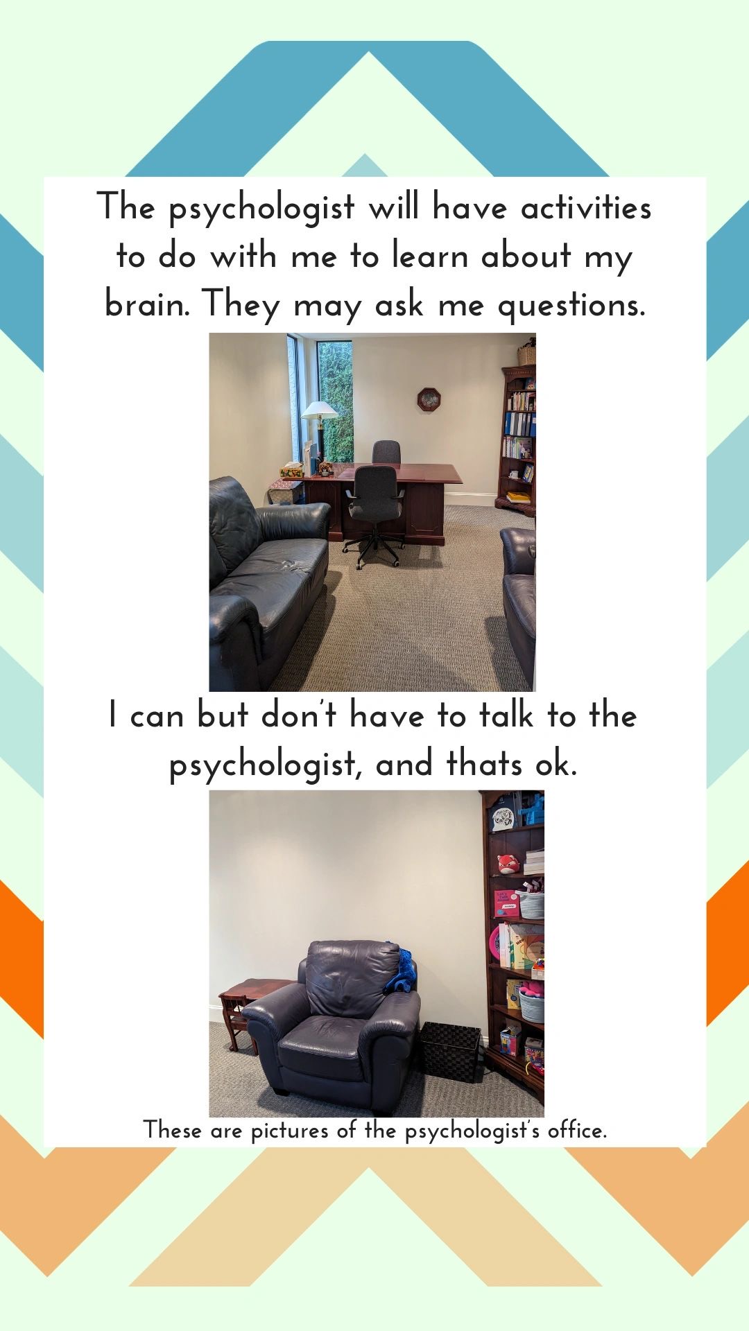 The psychologist will have activities to do with me to learn about my brain. They may ask me questions. I can but don't have to talk to the psychologist, and that's ok. These are pictures of the psychologist's office.