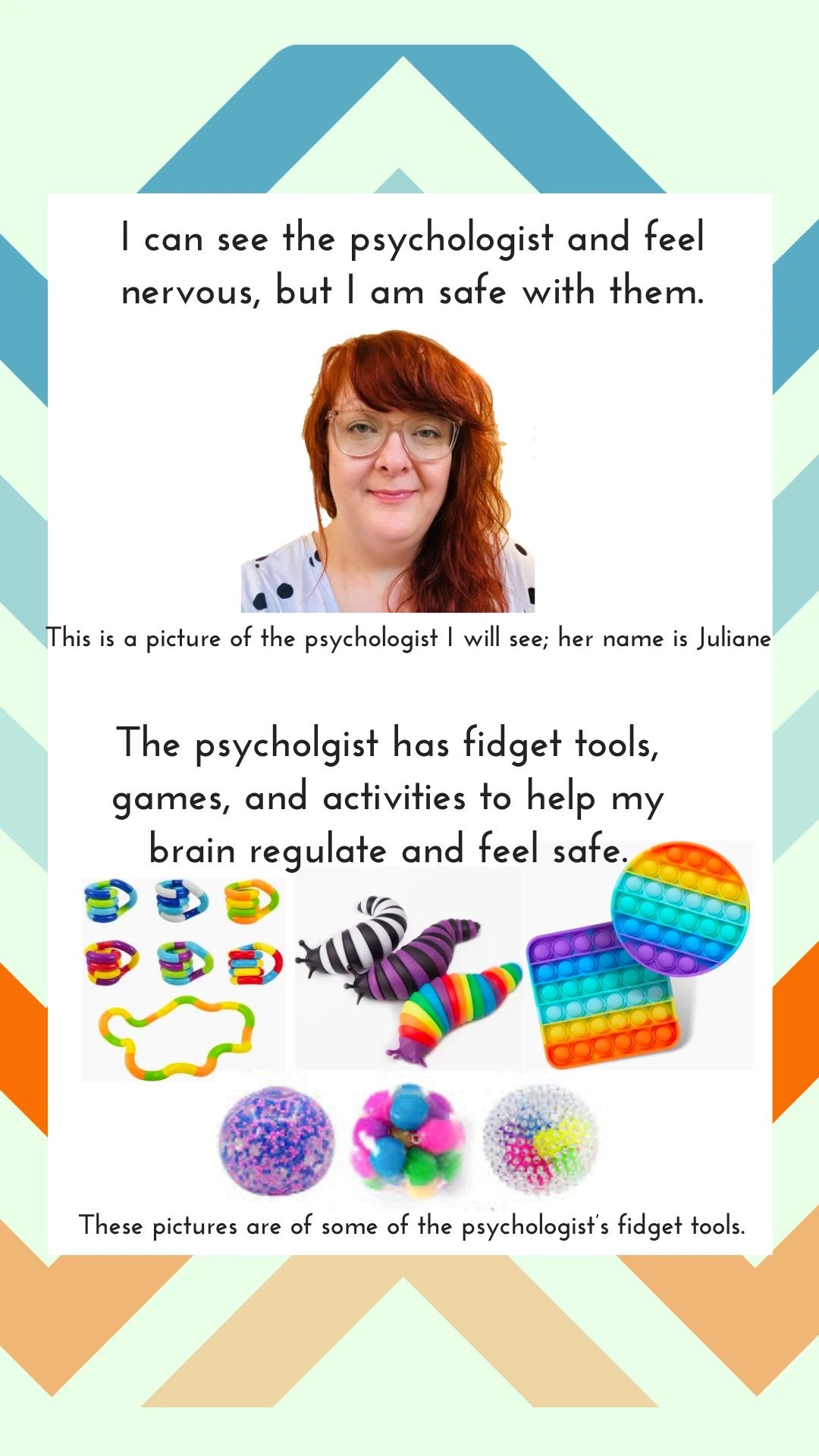 I can see the psychologist and feel nervous, but I am safe with them. This is a picture of the psychologist I will see; her name is Juliane. The psychologist has fidget tools, games, and activities to help my brain regulate and feel safe. These pictures are of some of the psychologist's fidget tools.