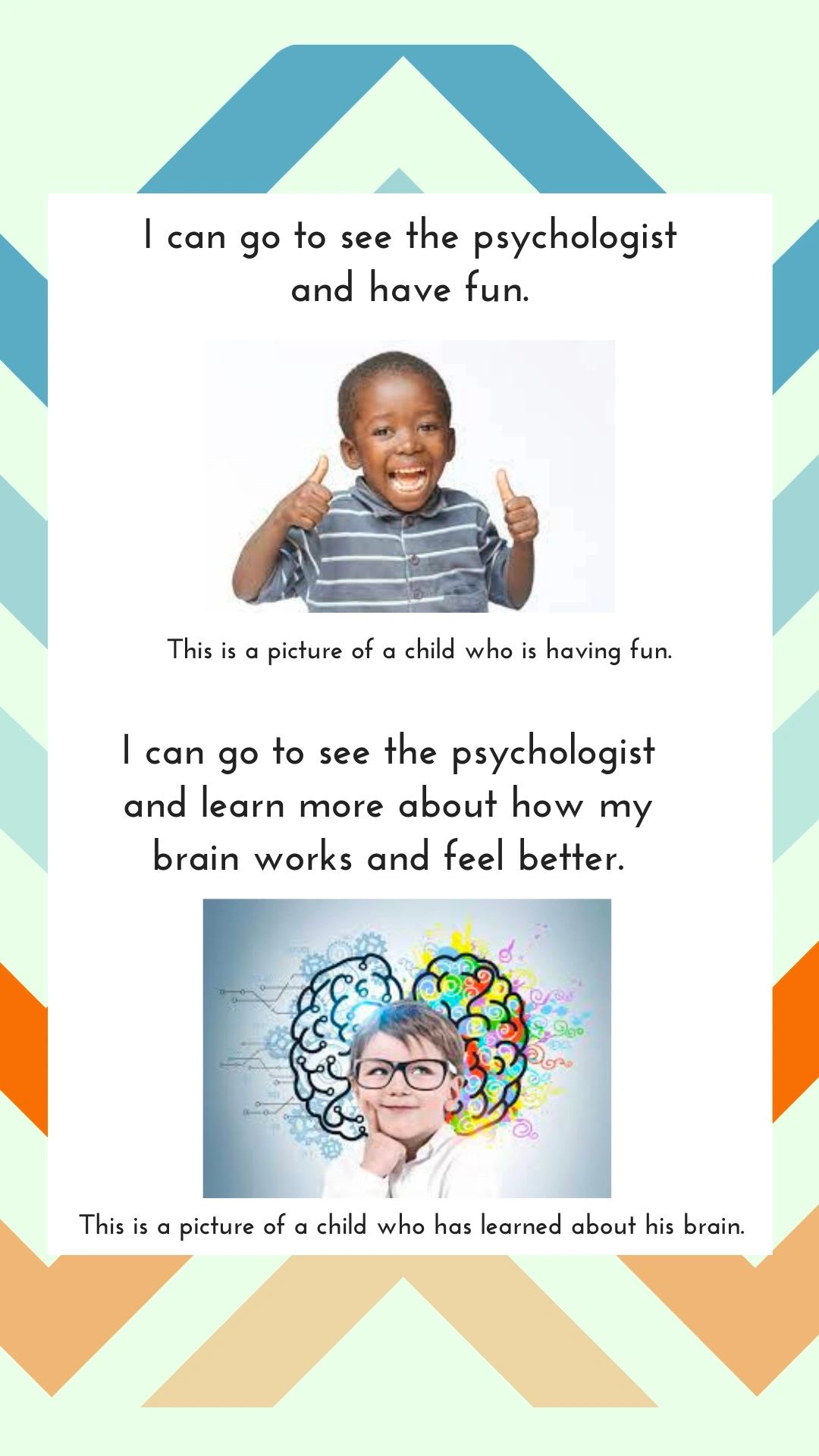 I can go to see the psychologist and have fun. This is a picture of a child who is having fun. I can go to see the psychologist and learn more about how my brain works and feel better. This is a picture of a child who has learned about his brain.